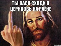 ты вася сходи в церквовь на раёне 