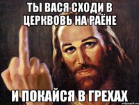 ты вася сходи в церквовь на раёне и покайся в грехах