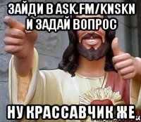 зайди в ask.fm/knskn и задай вопрос ну крассавчик же