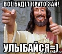 всё будет круто зай! улыбайся=)