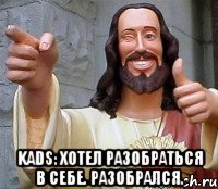  Kads: Хотел разобраться в себе. Разобрался.