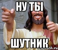 ну ты шутник