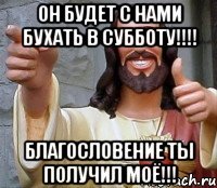 Он будет с нами бухать в субботу!!!! Благословение ты получил моё!!!