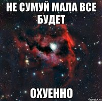 НЕ СУМУЙ МАЛА ВСЕ БУДЕТ ОХУЕННО
