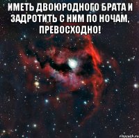 Иметь двоюродного брата и задротить с ним по ночам, превосходно! 