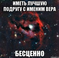 ИМЕТЬ ЛУЧШУЮ ПОДРУГУ С ИМЕНИМ ВЕРА БЕСЦЕННО