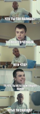 Что ты так палишь? Ты просто чёрный. Ну и что? то что ты не белый, пашол нахуй чтьо ти сказал?