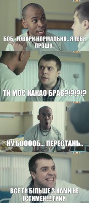 БОБ , говори нормально.. я тебя прошу.. Ти моє какао брав?!?!?!? Ну БООООб... перестань.. Все ти більше з нами не їстимен!!! Гиии