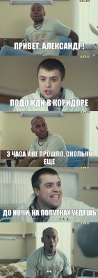 Привет, Александр! Подожди в коридоре 3 часа уже прошло, сколько еще до ночи, на попутках уедешь ...