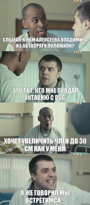 Слыхал к нам Алексеева Владимира из Автопраги положили? Это тот, кто мне продал октавию с DSG. Хочет увеличить член до 30 см как у меня. Я же говорил мы встретимся...