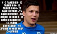 К - 5 Лайків Ко - 10 Лайків Кон- 15 Лайків Коно - 20 Лайків Коноп - 25 Лайків Конопл - 30 Лайків Конопля - 35 Лайків Коноплян - 40 Лайків Коноплянк - 45 Лайків Коноплянка - 50 Лайків