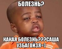 болезнь? какая болезнь???саша узбагойзя=)