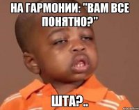 на гармонии: "вам все понятно?" шта?..