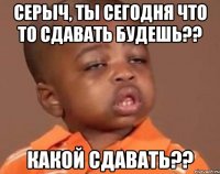 серыч, ты сегодня что то сдавать будешь?? какой сдавать??