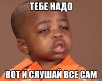 ТЕБЕ НАДО ВОТ И СЛУШАЙ ВСЕ САМ