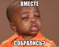 ВМЕСТЕ СОБРАЛИСЬ?