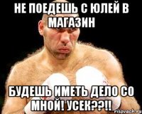 не поедешь с Юлей в магазин будешь иметь дело со мной! Усек??!!