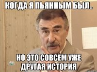 когда я пьянным был.. но это совсем уже другая история