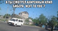 а ты смотрел ахиренный клип бибера "next to you"? 