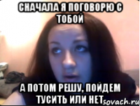 Сначала я поговорю с тобой А потом решу, пойдем тусить или нет