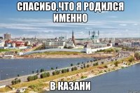 спасибо,что я родился именно в казани