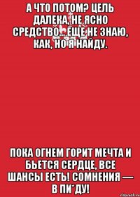 а что потом? цель далека, не ясно средство... еще не знаю, как, но я найду. пока огнем горит мечта и бьется сердце, все шансы есть! сомнения — в пи*ду!