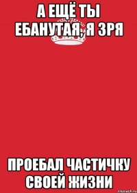 а ещё ты ебанутая, я зря проебал частичку своей жизни