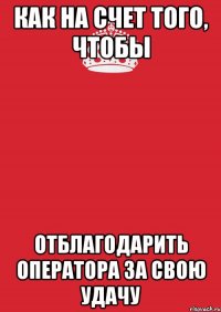 как на счет того, чтобы отблагодарить оператора за свою удачу