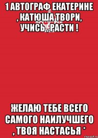 1 автограф екатерине , катюша твори, учись , расти ! желаю тебе всего самого наилучшего , твоя настасья *