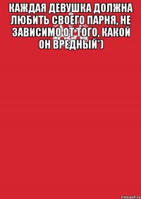 каждая девушка должна любить своего парня, не зависимо от того, какой он вредный*) 