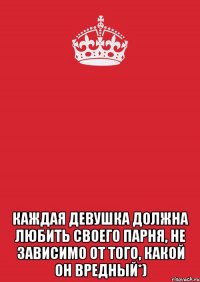  каждая девушка должна любить своего парня, не зависимо от того, какой он вредный*)