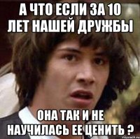 а что если за 10 лет нашей дружбы она так и не научилась ее ценить ?