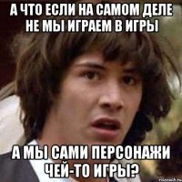 а что если на самом деле не мы играем в игры а мы сами персонажи чей-то игры?