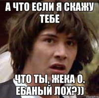 а что если я скажу тебе что ты, жека о. ебаный лох?))