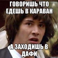 говоришь что едешь в караван а заходишь в дафи