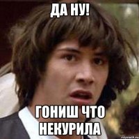 да ну! гониш что некурила