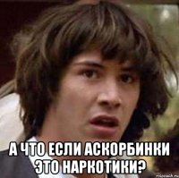  а что если аскорбинки это наркотики?