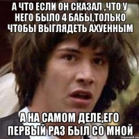 а что если он сказал ,что у него было 4 бабы,только чтобы выглядеть ахуенным а на самом деле,его первый раз был со мной