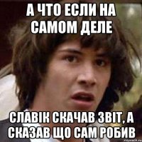 а что если на самом деле славік скачав звіт, а сказав що сам робив