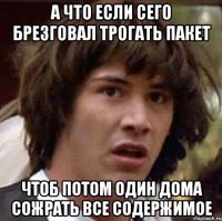 а что если сего брезговал трогать пакет чтоб потом один дома сожрать все содержимое