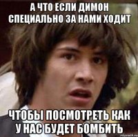 а что если димон специально за нами ходит чтобы посмотреть как у нас будет бомбить