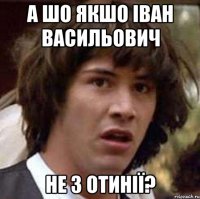 а шо якшо іван васильович не з отинії?