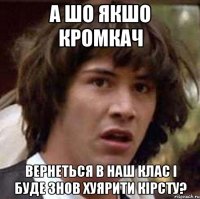 а шо якшо кромкач вернеться в наш клас і буде знов хуярити кірсту?