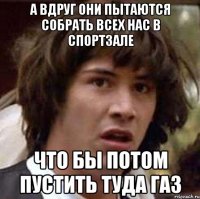 а вдруг они пытаются собрать всех нас в спортзале что бы потом пустить туда газ