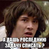  а дашь роследнию задачу списать ?