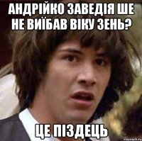 андрійко заведія ше не виїбав віку зень? це піздець