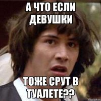 а что если девушки тоже срут в туалете??