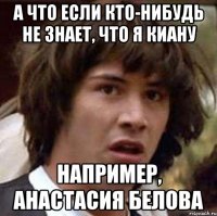 а что если кто-нибудь не знает, что я киану например, анастасия белова