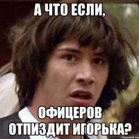 А что если, ОФицеров отпиздит игорька?