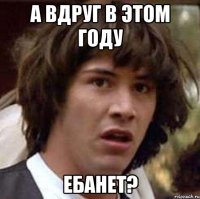 А вдруг в этом году ебанет?